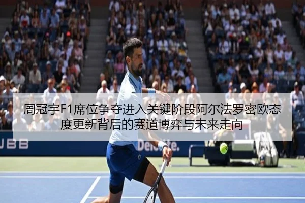 周冠宇F1席位争夺进入关键阶段阿尔法罗密欧态度更新背后的赛道博弈与未来走向